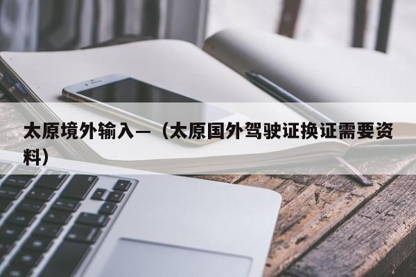 太原境外输入—（太原国外驾驶证换证需要资料）