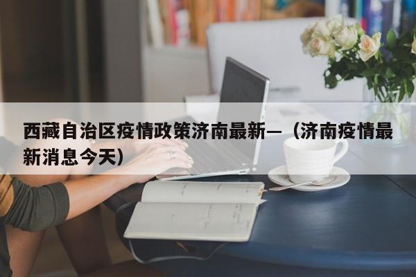 西藏自治区疫情政策济南最新—（济南疫情最新消息今天）