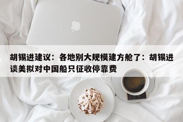 胡锡进建议：各地别大规模建方舱了：胡锡进谈美拟对中国船只征收停靠费