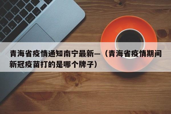 青海省疫情通知南宁最新—（青海省疫情期间新冠疫苗打的是哪个牌子）