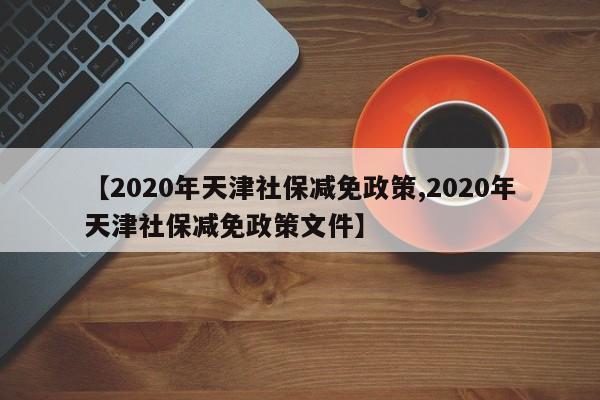 【2020年天津社保减免政策,2020年天津社保减免政策文件】