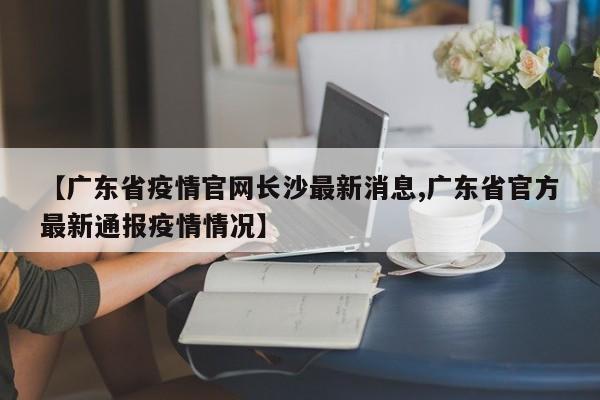 【广东省疫情官网长沙最新消息,广东省官方最新通报疫情情况】