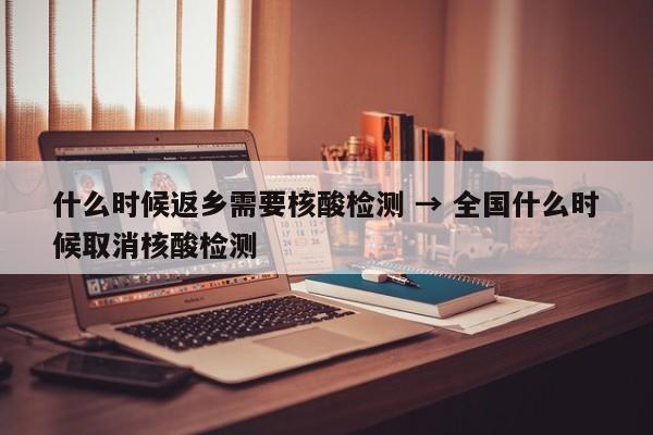 什么时候返乡需要核酸检测 → 全国什么时候取消核酸检测