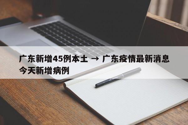 广东新增45例本土 → 广东疫情最新消息今天新增病例