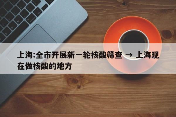 上海:全市开展新一轮核酸筛查 → 上海现在做核酸的地方