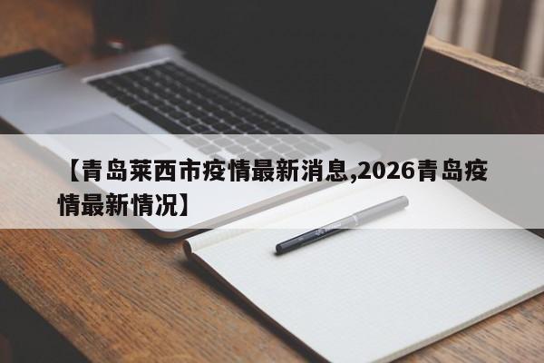 【青岛莱西市疫情最新消息,2026青岛疫情最新情况】