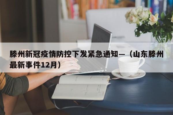 滕州新冠疫情防控下发紧急通知—（山东滕州最新事件12月）