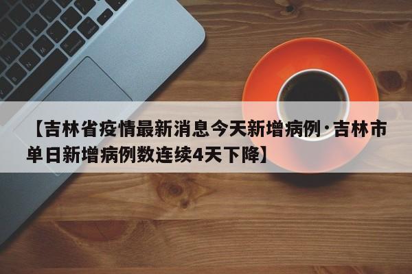 【吉林省疫情最新消息今天新增病例·吉林市单日新增病例数连续4天下降】