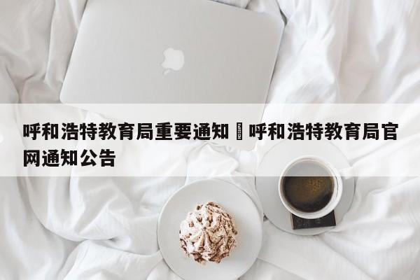 呼和浩特教育局重要通知›呼和浩特教育局官网通知公告