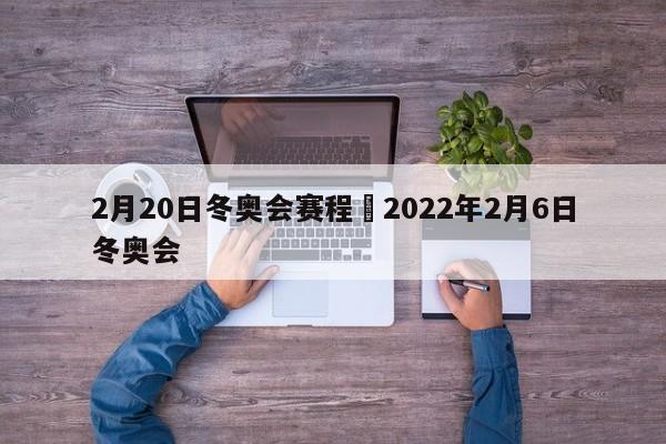 2月20日冬奥会赛程›2022年2月6日冬奥会