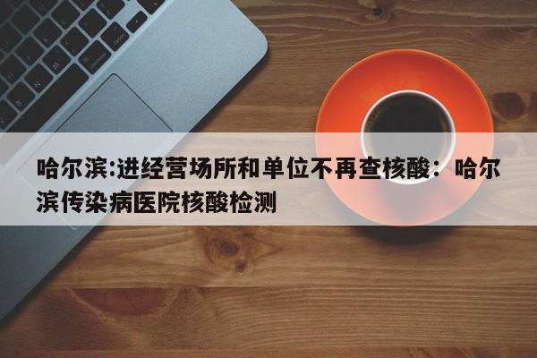 哈尔滨:进经营场所和单位不再查核酸：哈尔滨传染病医院核酸检测