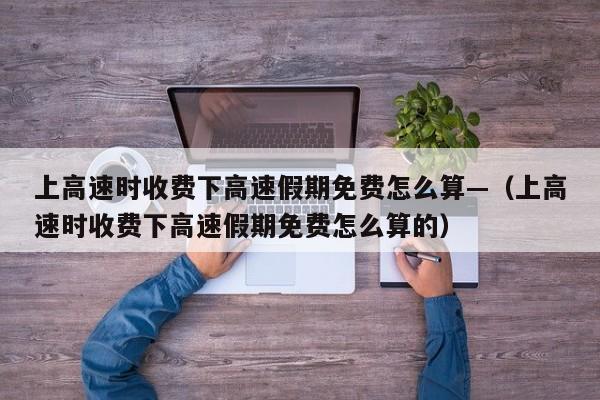 上高速时收费下高速假期免费怎么算—（上高速时收费下高速假期免费怎么算的）