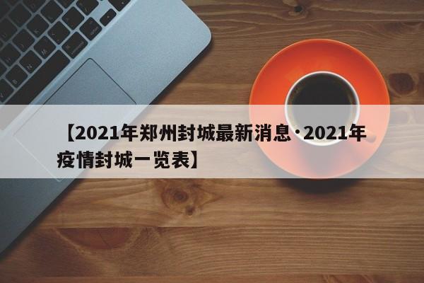 【2021年郑州封城最新消息·2021年疫情封城一览表】