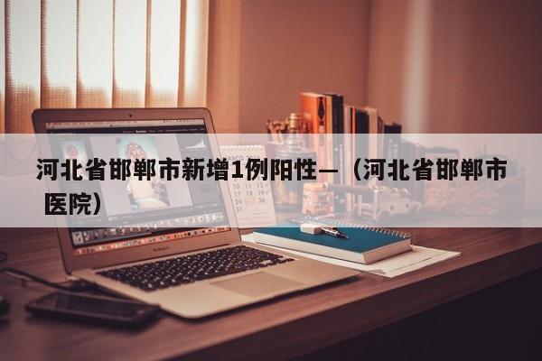 河北省邯郸市新增1例阳性—（河北省邯郸市 医院）