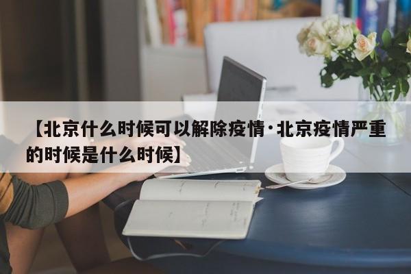 【北京什么时候可以解除疫情·北京疫情严重的时候是什么时候】