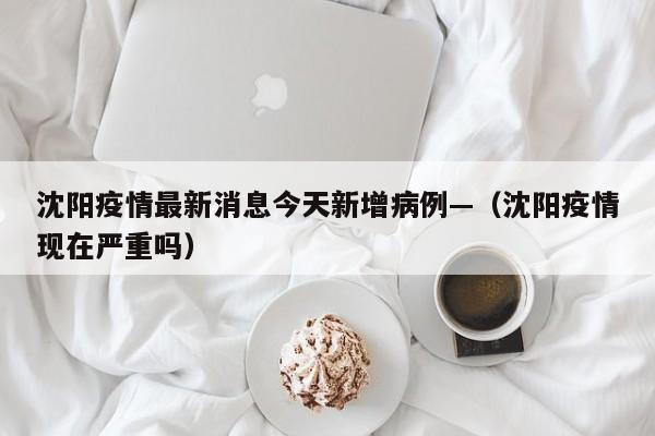 沈阳疫情最新消息今天新增病例—（沈阳疫情现在严重吗）