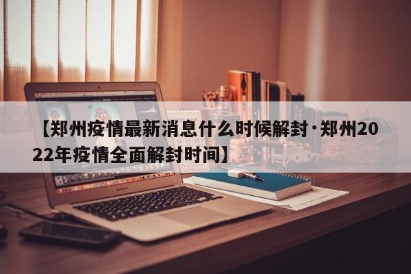 【郑州疫情最新消息什么时候解封·郑州2022年疫情全面解封时间】