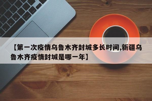 【第一次疫情乌鲁木齐封城多长时间,新疆乌鲁木齐疫情封城是哪一年】