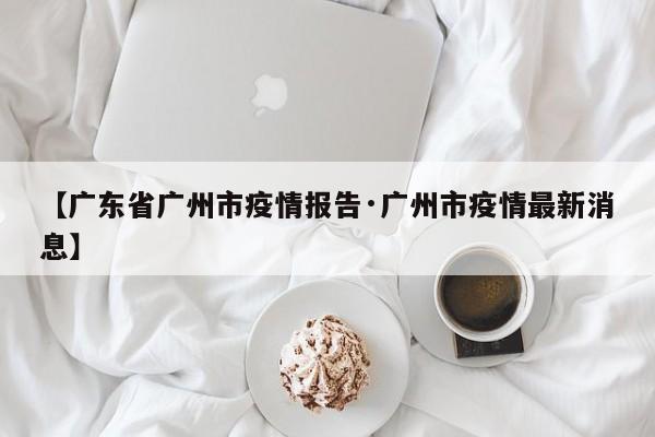 【广东省广州市疫情报告·广州市疫情最新消息】
