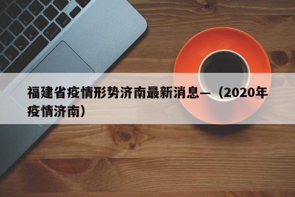 福建省疫情形势济南最新消息—（2020年疫情济南）