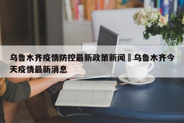 乌鲁木齐疫情防控最新政策新闻›乌鲁木齐今天疫情最新消息