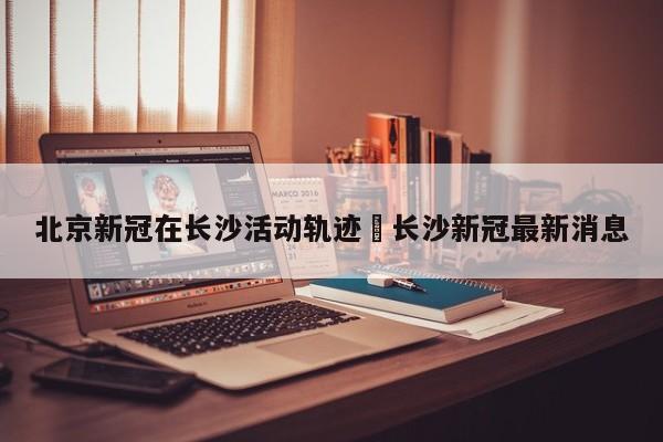 北京新冠在长沙活动轨迹›长沙新冠最新消息