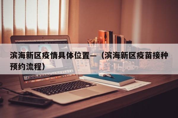 滨海新区疫情具体位置—（滨海新区疫苗接种预约流程）