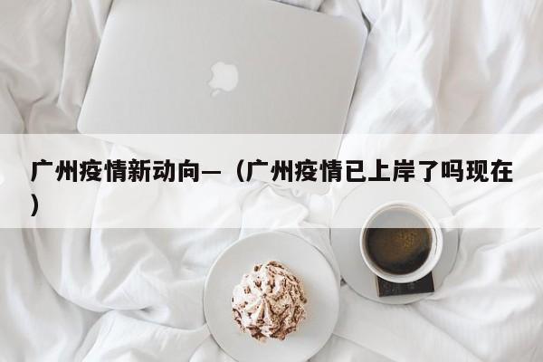 广州疫情新动向—（广州疫情已上岸了吗现在）