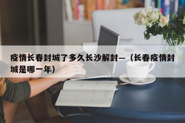 疫情长春封城了多久长沙解封—（长春疫情封城是哪一年）