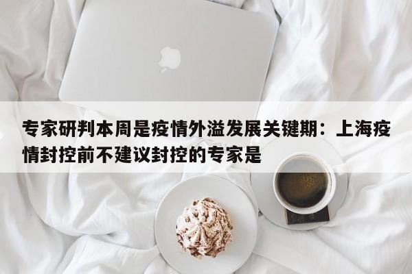 专家研判本周是疫情外溢发展关键期：上海疫情封控前不建议封控的专家是