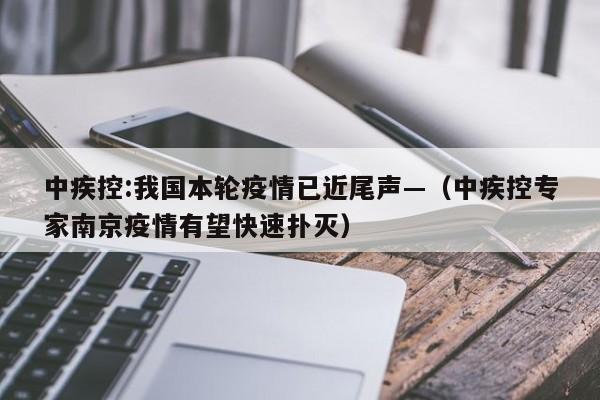中疾控:我国本轮疫情已近尾声—（中疾控专家南京疫情有望快速扑灭）