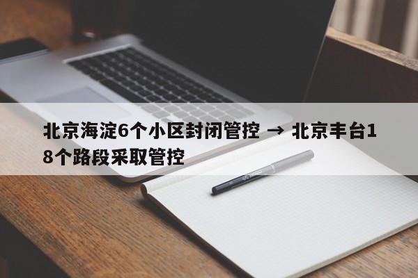 北京海淀6个小区封闭管控 → 北京丰台18个路段采取管控