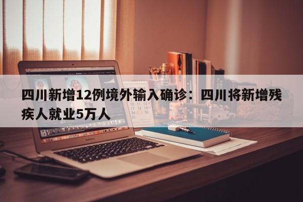 四川新增12例境外输入确诊：四川将新增残疾人就业5万人
