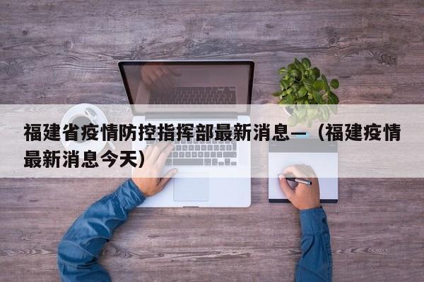 福建省疫情防控指挥部最新消息—（福建疫情最新消息今天）