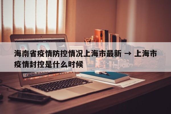 海南省疫情防控情况上海市最新 → 上海市疫情封控是什么时候