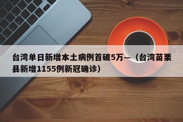 台湾单日新增本土病例首破5万—（台湾苗栗县新增1155例新冠确诊）