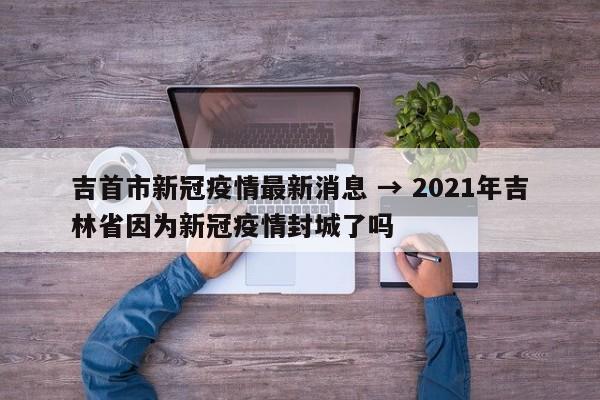 吉首市新冠疫情最新消息 → 2021年吉林省因为新冠疫情封城了吗