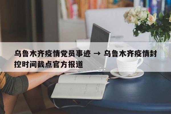 乌鲁木齐疫情党员事迹 → 乌鲁木齐疫情封控时间截点官方报道