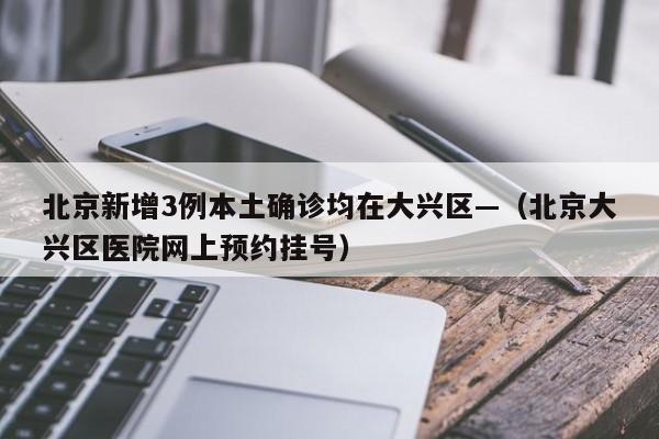北京新增3例本土确诊均在大兴区—（北京大兴区医院网上预约挂号）