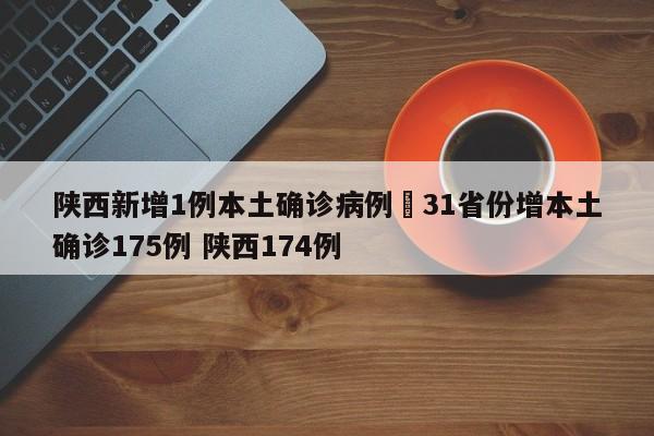 陕西新增1例本土确诊病例›31省份增本土确诊175例 陕西174例