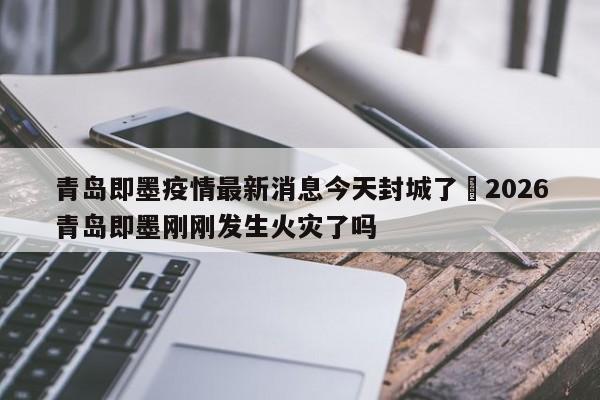 青岛即墨疫情最新消息今天封城了›2026青岛即墨刚刚发生火灾了吗
