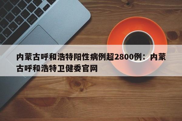 内蒙古呼和浩特阳性病例超2800例：内蒙古呼和浩特卫健委官网