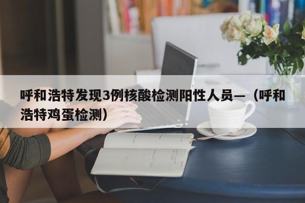呼和浩特发现3例核酸检测阳性人员—（呼和浩特鸡蛋检测）