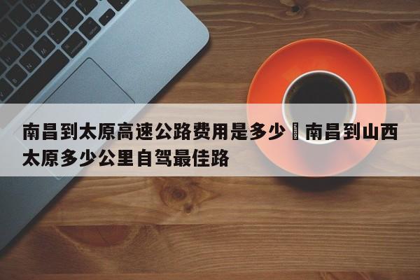 南昌到太原高速公路费用是多少›南昌到山西太原多少公里自驾最佳路