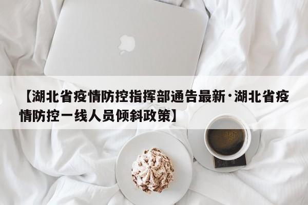 【湖北省疫情防控指挥部通告最新·湖北省疫情防控一线人员倾斜政策】