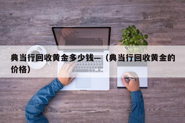 典当行回收黄金多少钱—（典当行回收黄金的价格）