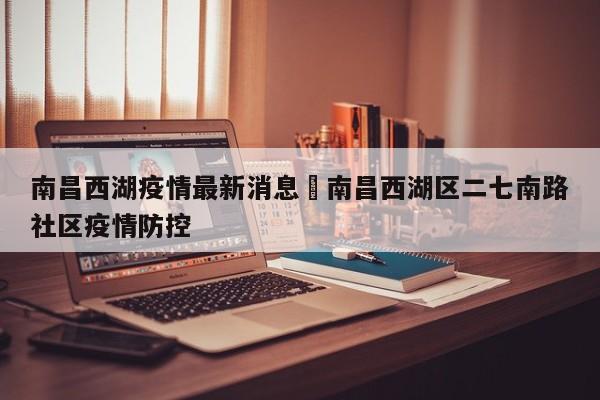 南昌西湖疫情最新消息›南昌西湖区二七南路社区疫情防控