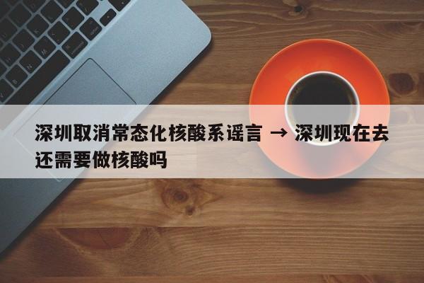 深圳取消常态化核酸系谣言 → 深圳现在去还需要做核酸吗
