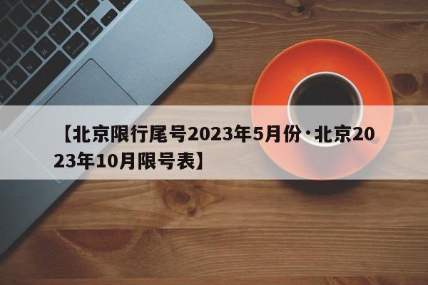 【北京限行尾号2023年5月份·北京2023年10月限号表】