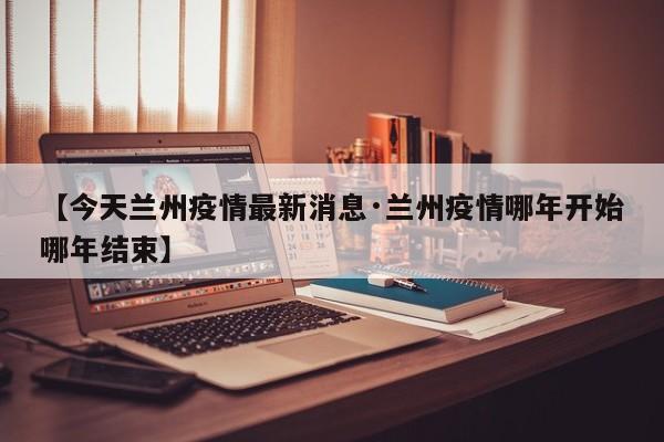 【今天兰州疫情最新消息·兰州疫情哪年开始哪年结束】